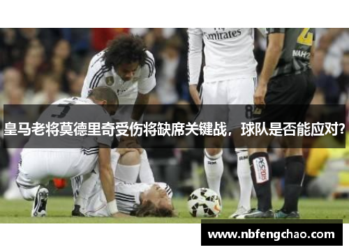 皇马老将莫德里奇受伤将缺席关键战，球队是否能应对？