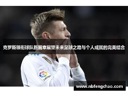 克罗斯领衔球队新篇章展望未来足球之路与个人成就的完美结合