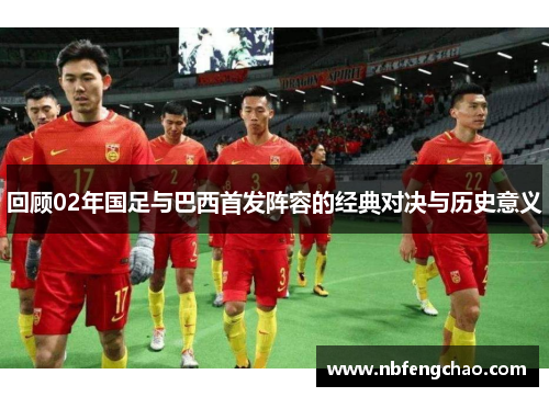 回顾02年国足与巴西首发阵容的经典对决与历史意义