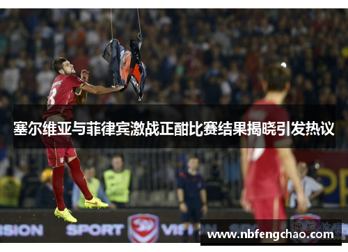 塞尔维亚与菲律宾激战正酣比赛结果揭晓引发热议