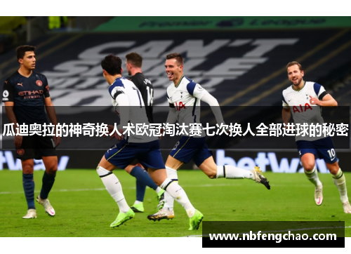 瓜迪奥拉的神奇换人术欧冠淘汰赛七次换人全部进球的秘密